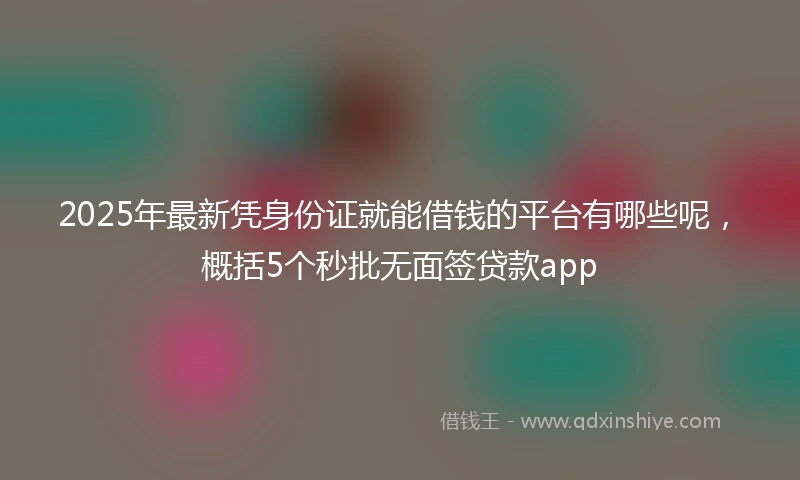 2025年最新凭身份证就能借钱的平台有哪些呢，概括5个秒批无面签贷款app