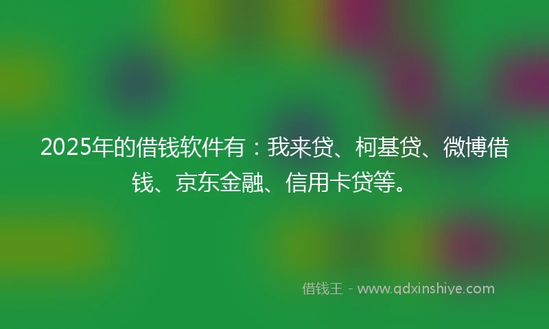2025年的借钱软件有：我来贷、柯基贷、微博借钱、京东金融、信用卡贷等。
