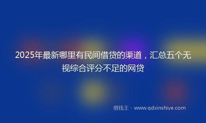 2025年最新哪里有民间借贷的渠道，汇总五个无视综合评分不足的网贷