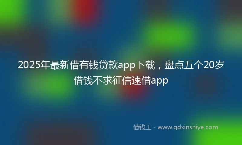 2025年最新借有钱贷款app下载，盘点五个20岁借钱不求征信速借app