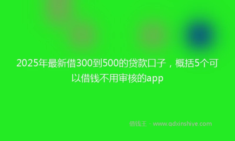 2025年最新借300到500的贷款口子，概括5个可以借钱不用审核的app