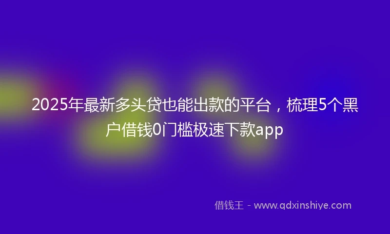 2025年最新多头贷也能出款的平台，梳理5个黑户借钱0门槛极速下款app
