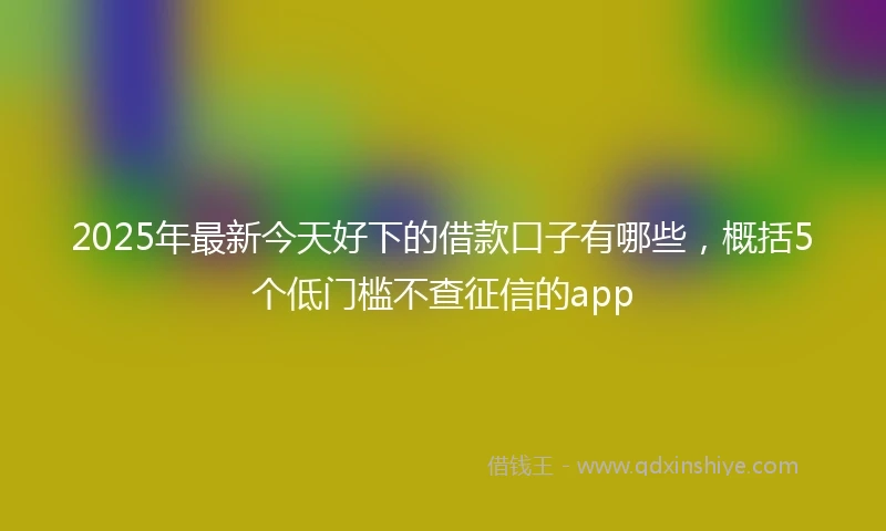 2025年最新今天好下的借款口子有哪些，概括5个低门槛不查征信的app