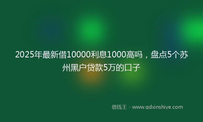 2025年最新借10000利息1000高吗，盘点5个苏州黑户贷款5万的口子