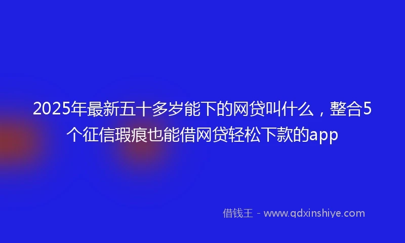 2025年最新五十多岁能下的网贷叫什么，整合5个征信瑕疵也能借网贷轻松下款的app