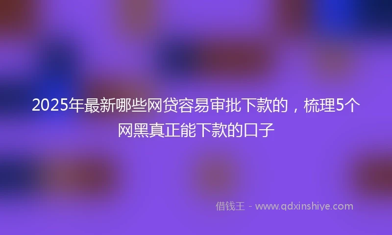 2025年最新哪些网贷容易审批下款的，梳理5个网黑真正能下款的口子