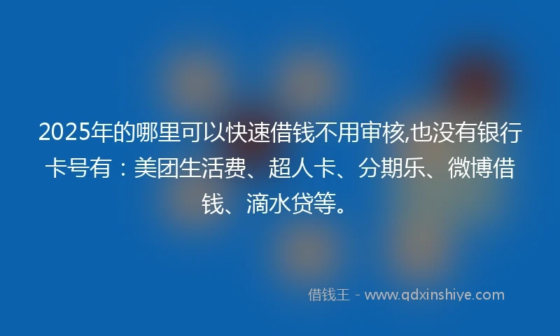2025年的哪里可以快速借钱不用审核,也没有银行卡号有：美团生活费、超人卡、分期乐、微博借钱、滴水贷等。
