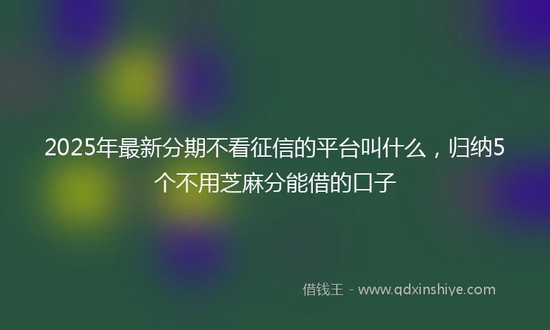 2025年最新分期不看征信的平台叫什么，归纳5个不用芝麻分能借的口子