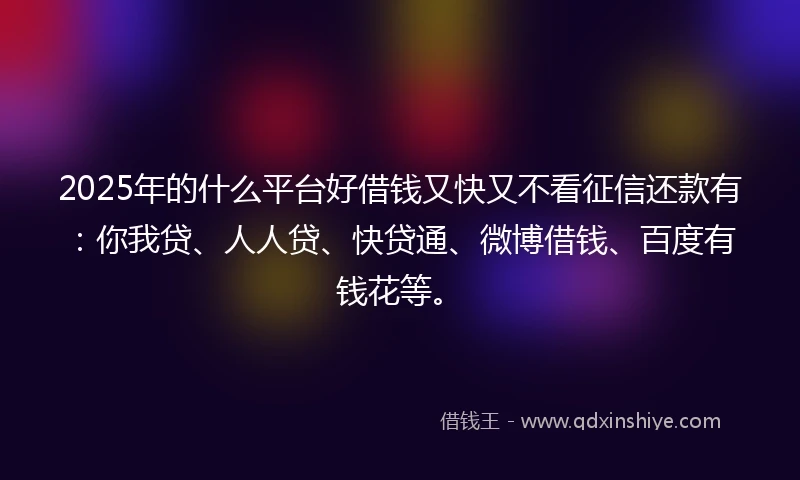 2025年的什么平台好借钱又快又不看征信还款有：你我贷、人人贷、快贷通、微博借钱、百度有钱花等。