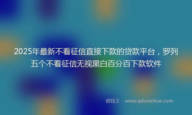 2025年最新不看征信直接下款的贷款平台，罗列五个不看征信无视黑白百分百下款软件