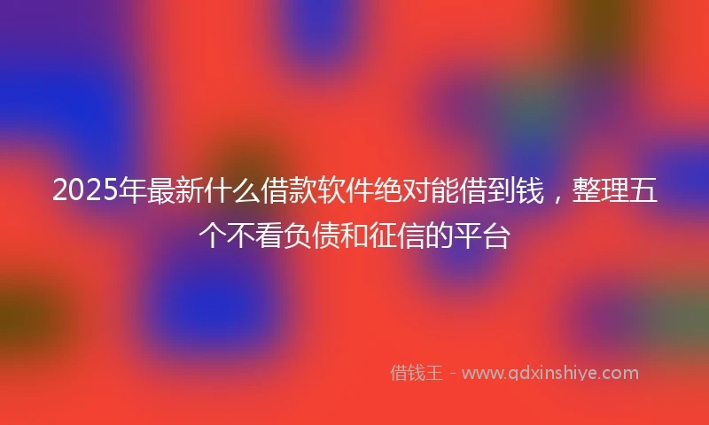 2025年最新什么借款软件绝对能借到钱，整理五个不看负债和征信的平台