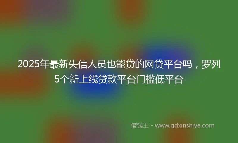 2025年最新失信人员也能贷的网贷平台吗，罗列5个新上线贷款平台门槛低平台