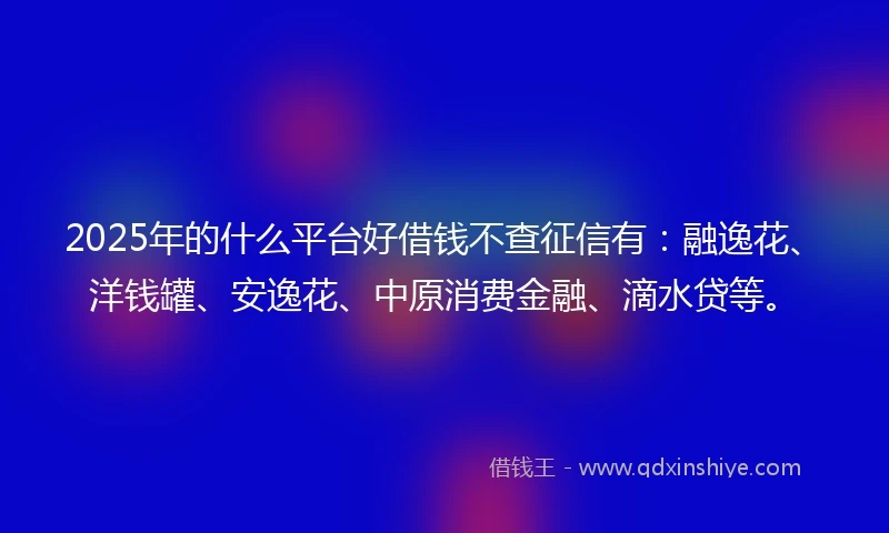 2025年的什么平台好借钱不查征信有：融逸花、洋钱罐、安逸花、中原消费金融、滴水贷等。