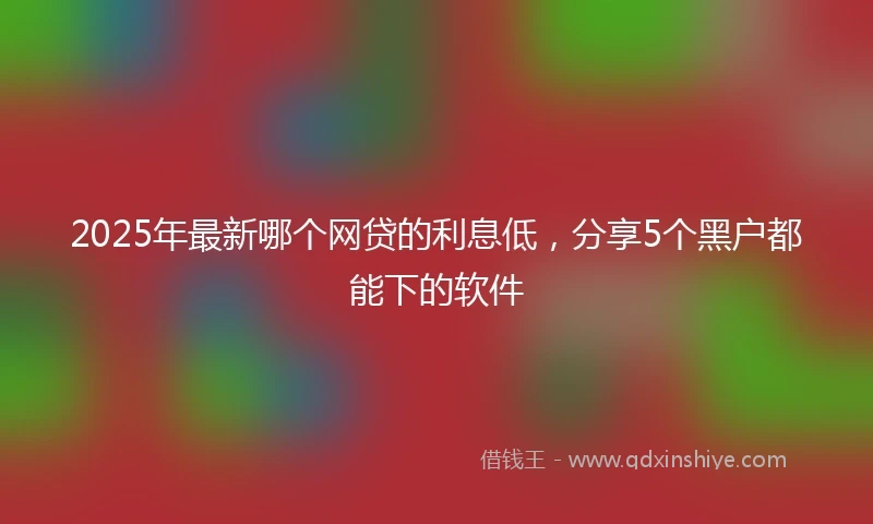 2025年最新哪个网贷的利息低，分享5个黑户都能下的软件