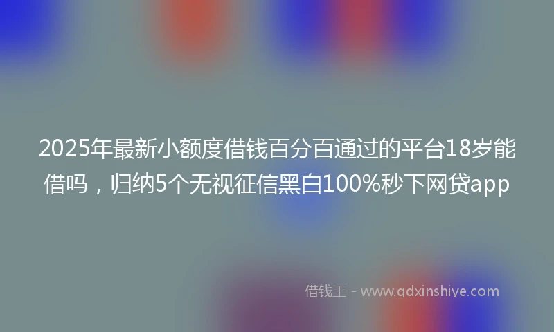 2025年最新小额度借钱百分百通过的平台18岁能借吗，归纳5个无视征信黑白100%秒下网贷app