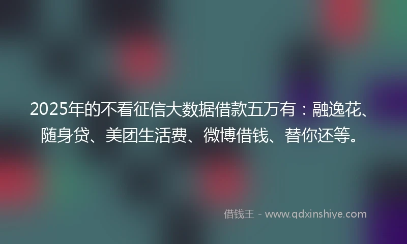 2025年的不看征信大数据借款五万有：融逸花、随身贷、美团生活费、微博借钱、替你还等。