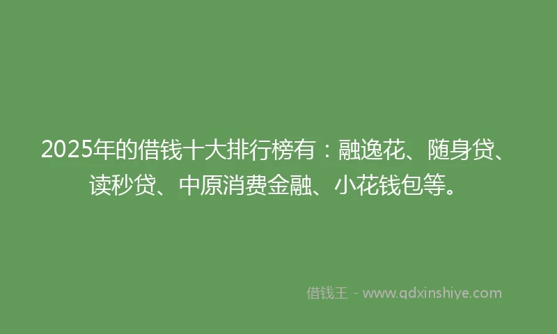 2025年的借钱十大排行榜有：融逸花、随身贷、读秒贷、中原消费金融、小花钱包等。