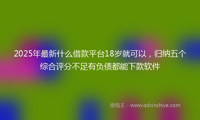 2025年最新什么借款平台18岁就可以，归纳五个综合评分不足有负债都能下款软件