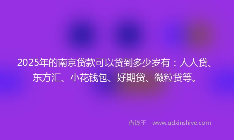 2025年的南京贷款可以贷到多少岁有：人人贷、东方汇、小花钱包、好期贷、微粒贷等。