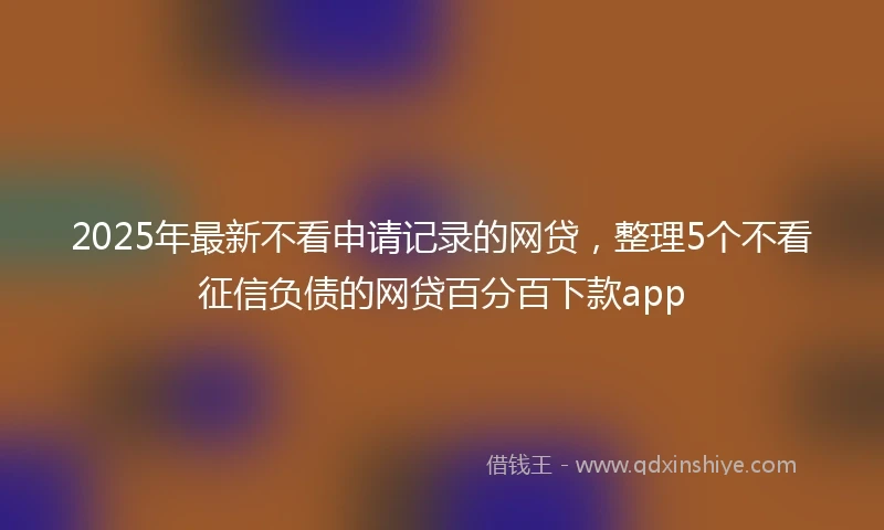 2025年最新不看申请记录的网贷，整理5个不看征信负债的网贷百分百下款app