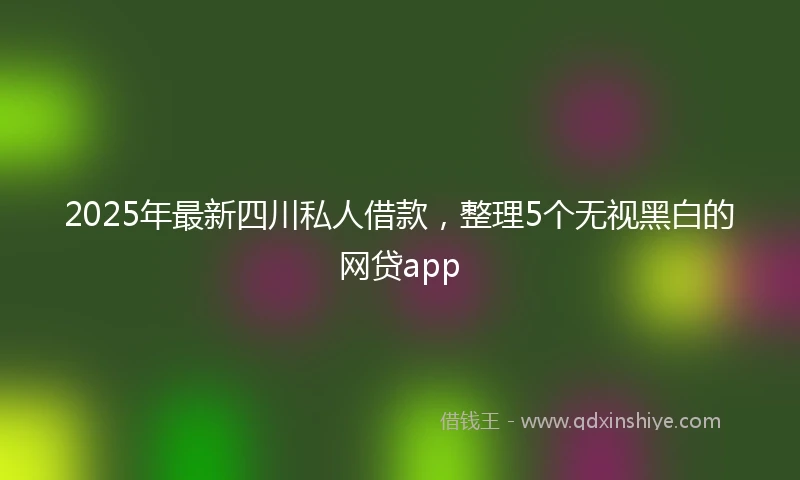 2025年最新四川私人借款，整理5个无视黑白的网贷app