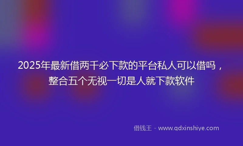 2025年最新借两千必下款的平台私人可以借吗，整合五个无视一切是人就下款软件
