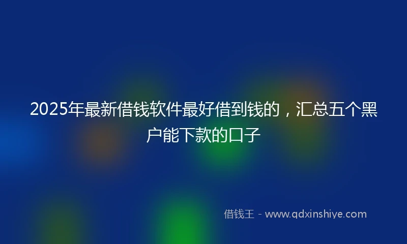 2025年最新借钱软件最好借到钱的，汇总五个黑户能下款的口子