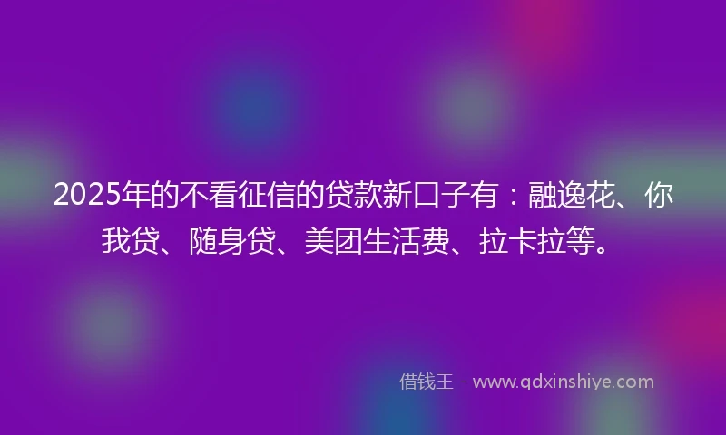 2025年的不看征信的贷款新口子有：融逸花、你我贷、随身贷、美团生活费、拉卡拉等。