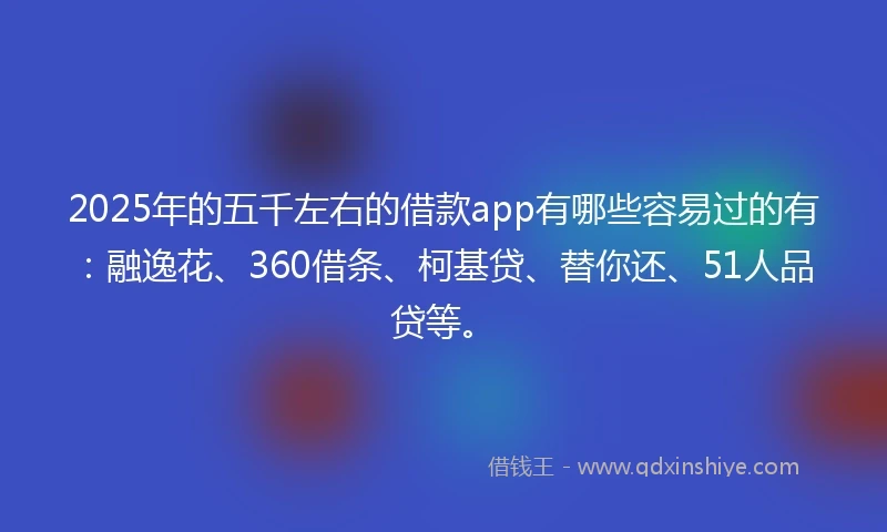 2025年的五千左右的借款app有哪些容易过的有：融逸花、360借条、柯基贷、替你还、51人品贷等。