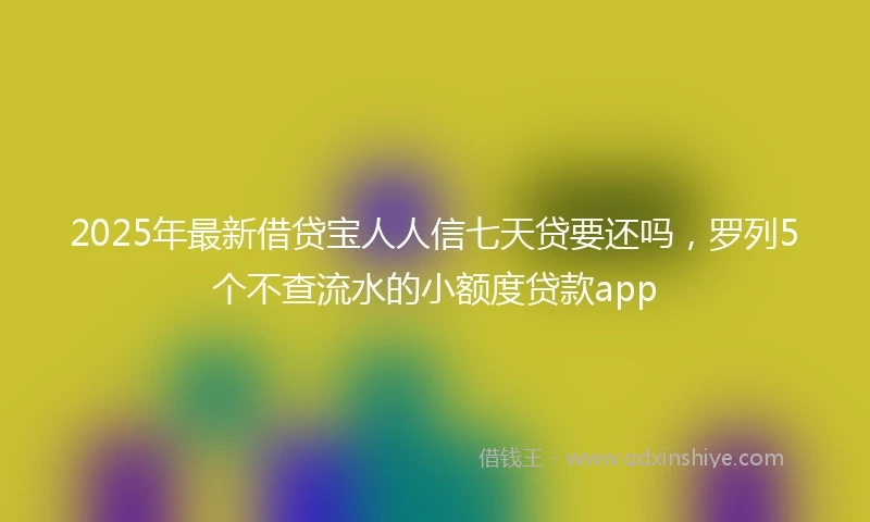 2025年最新借贷宝人人信七天贷要还吗，罗列5个不查流水的小额度贷款app
