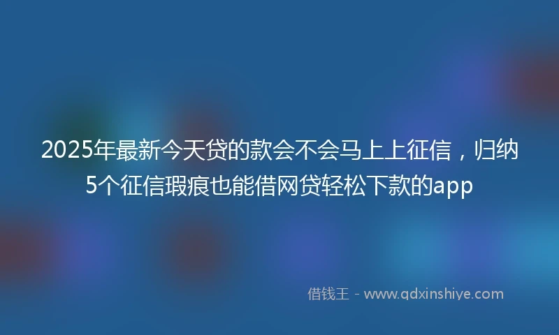 2025年最新今天贷的款会不会马上上征信，归纳5个征信瑕疵也能借网贷轻松下款的app