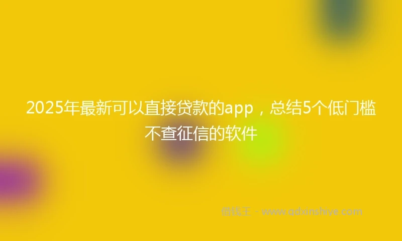2025年最新可以直接贷款的app，总结5个低门槛不查征信的软件