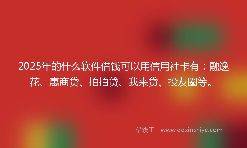 2025年的什么软件借钱可以用信用社卡有：融逸花、惠商贷、拍拍贷、我来贷、投友圈等。