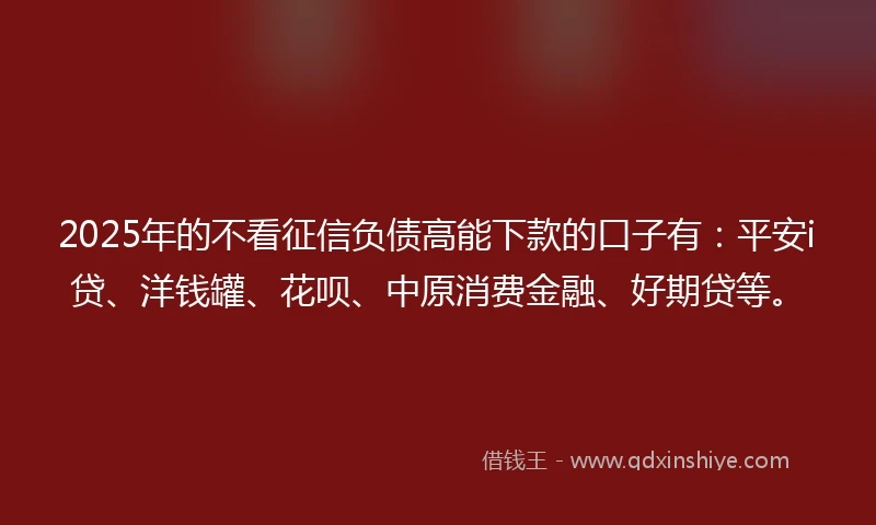 2025年的不看征信负债高能下款的口子有：平安i贷、洋钱罐、花呗、中原消费金融、好期贷等。
