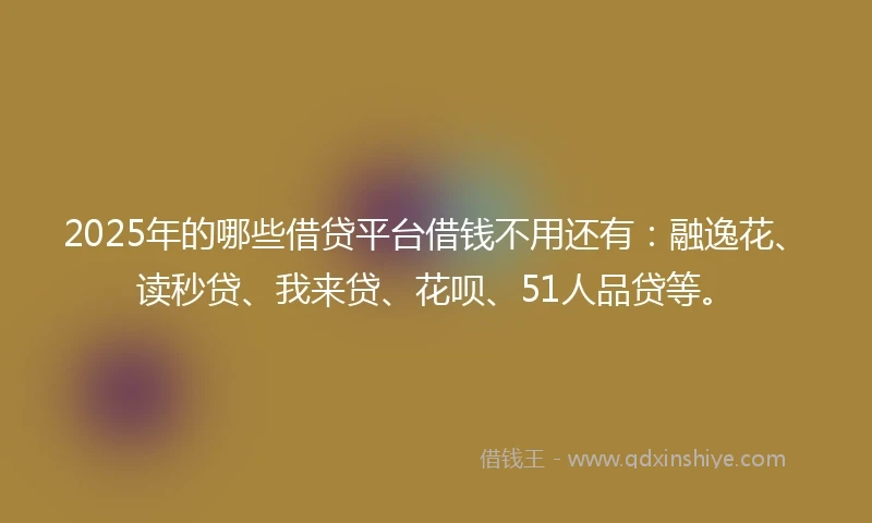 2025年的哪些借贷平台借钱不用还有：融逸花、读秒贷、我来贷、花呗、51人品贷等。