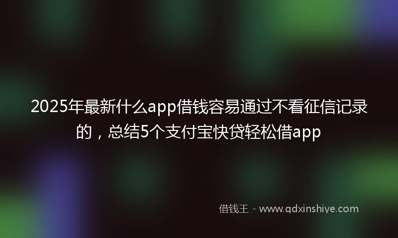 2025年最新什么app借钱容易通过不看征信记录的，总结5个支付宝快贷轻松借app