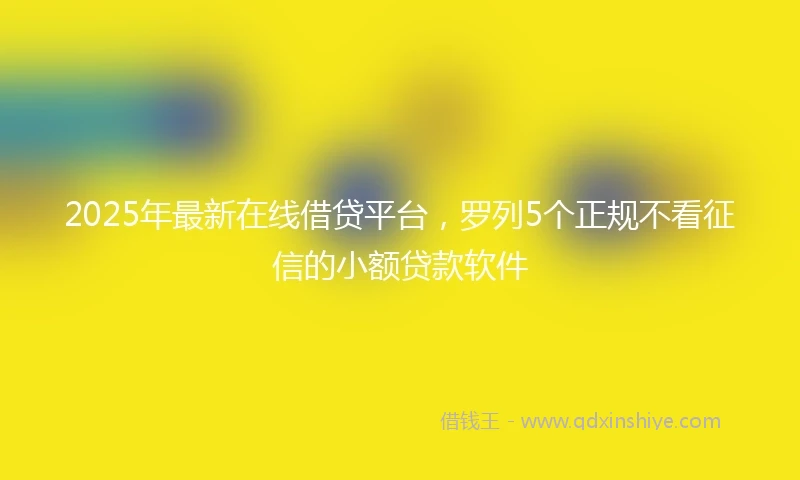 2025年最新在线借贷平台，罗列5个正规不看征信的小额贷款软件