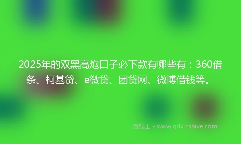 2025年的双黑高炮口子必下款有哪些有：360借条、柯基贷、e微贷、团贷网、微博借钱等。