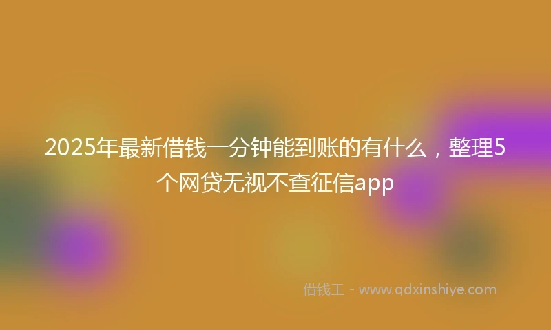 2025年最新借钱一分钟能到账的有什么，整理5个网贷无视不查征信app