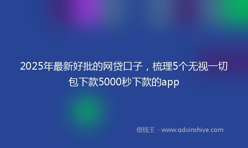 2025年最新好批的网贷口子，梳理5个无视一切包下款5000秒下款的app