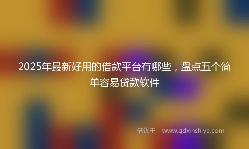 2025年最新好用的借款平台有哪些,盘点五个简单容易贷款软件