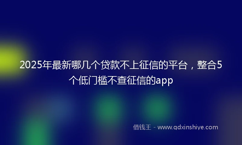 2025年最新哪几个贷款不上征信的平台，整合5个低门槛不查征信的app