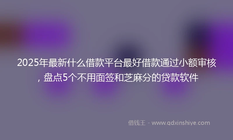 2025年最新什么借款平台最好借款通过小额审核，盘点5个不用面签和芝麻分的贷款软件
