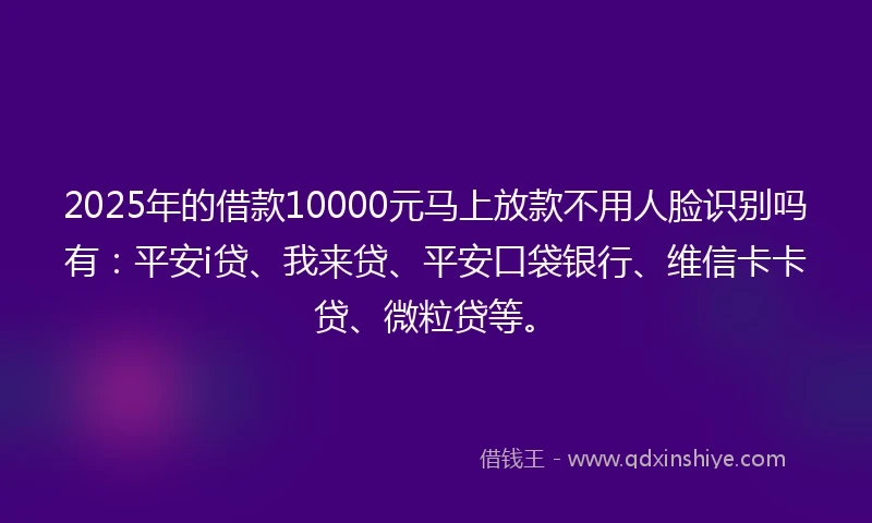 2025年的借款10000元马上放款不用人脸识别吗有：平安i贷、我来贷、平安口袋银行、维信卡卡贷、微粒贷等。