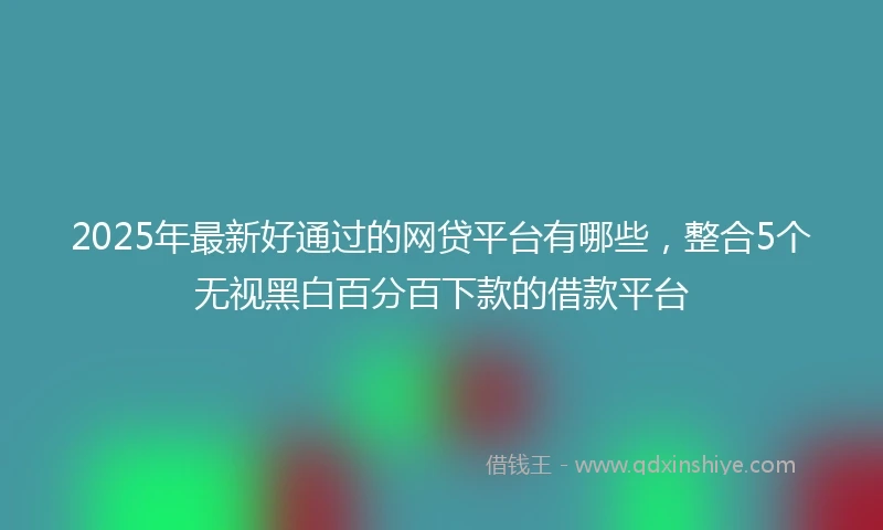 2025年最新好通过的网贷平台有哪些，整合5个无视黑白百分百下款的借款平台