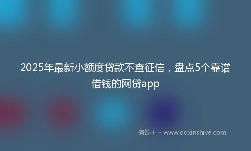 2025年最新小额度贷款不查征信，盘点5个靠谱借钱的网贷app
