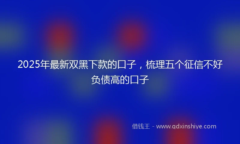 2025年最新双黑下款的口子，梳理五个征信不好负债高的口子