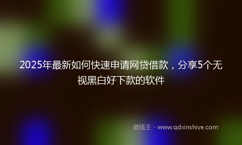 2025年最新如何快速申请网贷借款，分享5个无视黑白好下款的软件