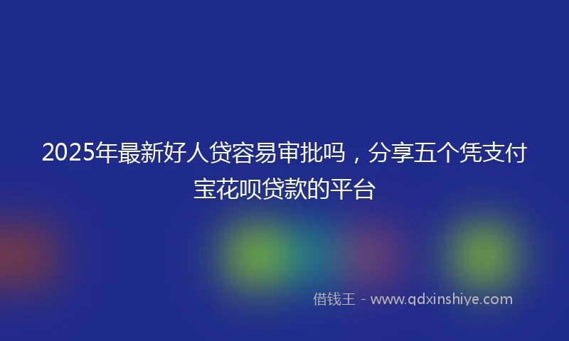 2025年最新好人贷容易审批吗，分享五个凭支付宝花呗贷款的平台