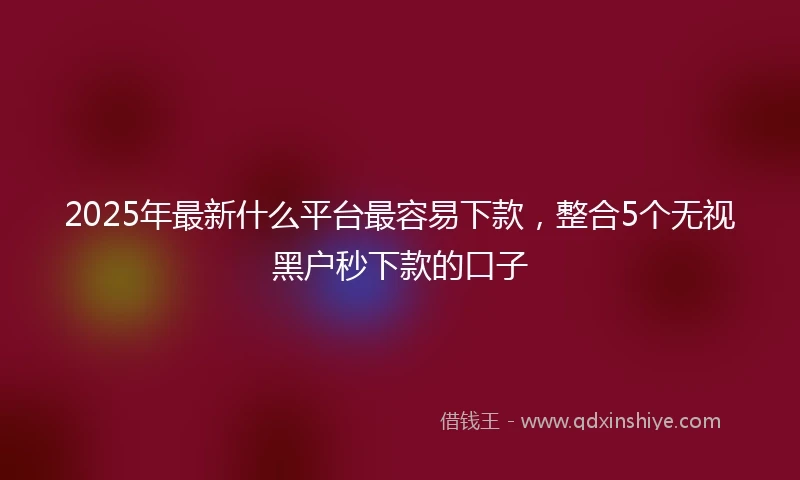 2025年最新什么平台最容易下款，整合5个无视黑户秒下款的口子